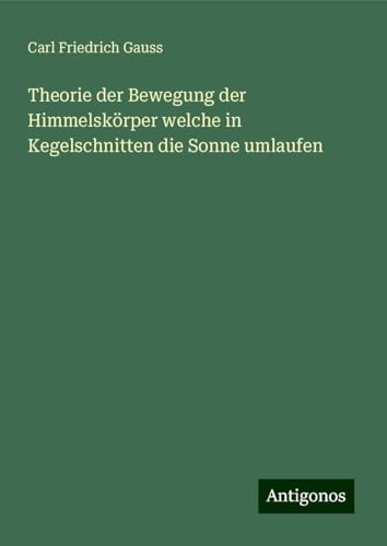 Theorie der Bewegung der Himmelskörper welche in Kegelschnitten die Sonne umlaufen von Antigonos Verlag