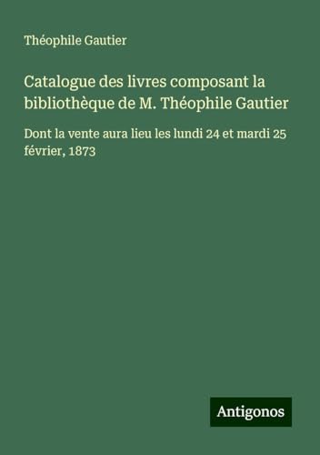 Catalogue des livres composant la bibliothèque de M. Théophile Gautier: Dont la vente aura lieu les lundi 24 et mardi 25 février, 1873 Catalogue des livres composant la bibliothèque de M. Théophile Gautier: Dont la vente aura lieu les lundi 24 et mardi 25 février, 1873 von Antigonos Verlag