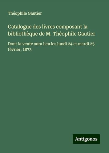 Catalogue des livres composant la bibliothèque de M. Théophile Gautier: Dont la vente aura lieu les lundi 24 et mardi 25 février, 1873 Catalogue des livres composant la bibliothèque de M. Théophile Gautier: Dont la vente aura lieu les lundi 24 et mardi 25 février, 1873 von Antigonos Verlag