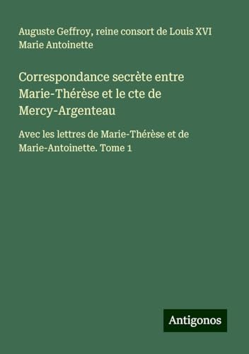 Correspondance secrète entre Marie-Thérèse et le cte de Mercy-Argenteau: Avec les lettres de Marie-Thérèse et de Marie-Antoinette. Tome 1 von Antigonos Verlag