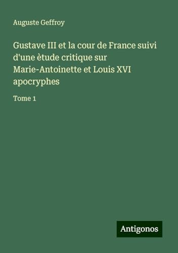 Gustave III et la cour de France suivi d'une ètude critique sur Marie-Antoinette et Louis XVI apocryphes: Tome 1 von Antigonos Verlag