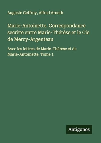 Marie-Antoinette. Correspondance secrète entre Marie-Thérèse et le Cie de Mercy-Argenteau: Avec les lettres de Marie-Thérèse et de Marie-Antoinette. Tome 1 Marie-Antoinette. Correspondance secrète entre Marie-Thérèse et le Cie de Mercy-Argenteau: Avec les lettres de Marie-Thérèse et de Marie-Antoinette. Tome 1 von Antigonos Verlag