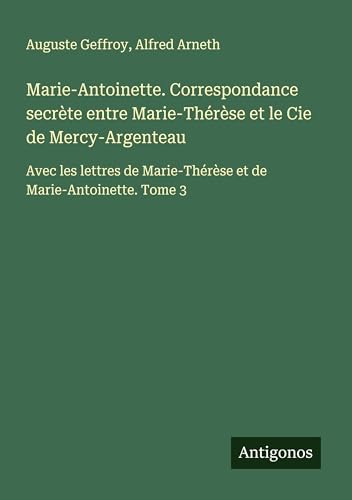 Marie-Antoinette. Correspondance secrète entre Marie-Thérèse et le Cie de Mercy-Argenteau: Avec les lettres de Marie-Thérèse et de Marie-Antoinette. Tome 3 von Antigonos Verlag