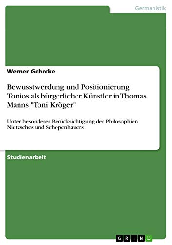 Bewusstwerdung und Positionierung Tonios als bürgerlicher Künstler in Thomas Manns "Toni Kröger": Unter besonderer Berücksichtigung der Philosophien Nietzsches und Schopenhauers Bewusstwerdung und Positionierung Tonios als bürgerlicher Künstler in Thomas Manns "Toni Kröger": Unter besonderer Berücksichtigung der Philosophien Nietzsches und Schopenhauers