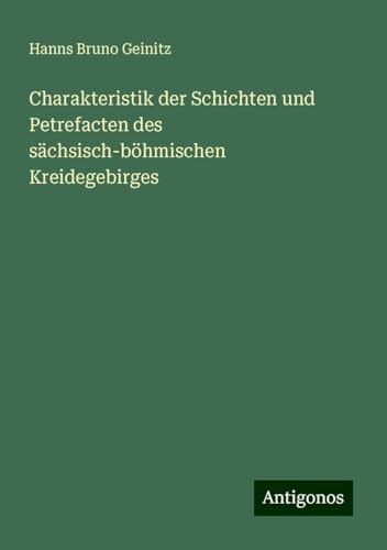 Charakteristik der Schichten und Petrefacten des sächsisch-böhmischen Kreidegebirges von Antigonos Verlag