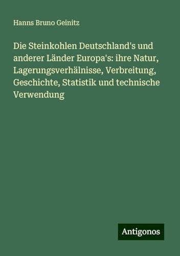 Die Steinkohlen Deutschland's und anderer Länder Europa's: ihre Natur, Lagerungsverhälnisse, Verbreitung, Geschichte, Statistik und technische Verwendung von Antigonos Verlag