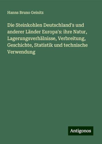 Die Steinkohlen Deutschland's und anderer Länder Europa's: ihre Natur, Lagerungsverhälnisse, Verbreitung, Geschichte, Statistik und technische Verwendung von Antigonos Verlag