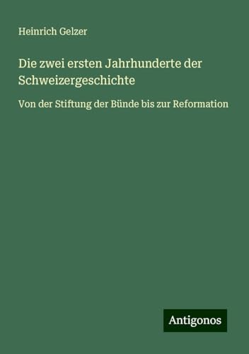 Die zwei ersten Jahrhunderte der Schweizergeschichte: Von der Stiftung der Bünde bis zur Reformation von Antigonos Verlag