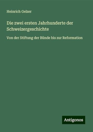 Die zwei ersten Jahrhunderte der Schweizergeschichte: Von der Stiftung der Bünde bis zur Reformation von Antigonos Verlag