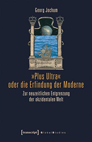 »Plus Ultra« oder die Erfindung der Moderne: Zur neuzeitlichen Entgrenzung der okzidentalen Welt (Global Studies)