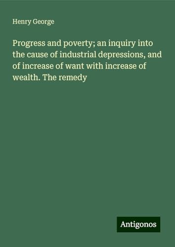 Progress and poverty; an inquiry into the cause of industrial depressions, and of increase of want with increase of wealth. The remedy Progress and poverty; an inquiry into the cause of industrial depressions, and of increase of want with increase of wealth. The remedy von Antigonos Verlag