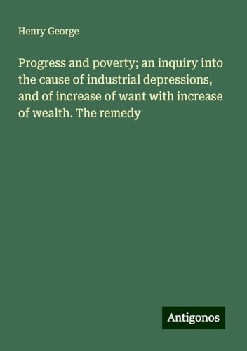 Progress and poverty; an inquiry into the cause of industrial depressions, and of increase of want with increase of wealth. The remedy Progress and poverty; an inquiry into the cause of industrial depressions, and of increase of want with increase of wealth. The remedy von Antigonos Verlag