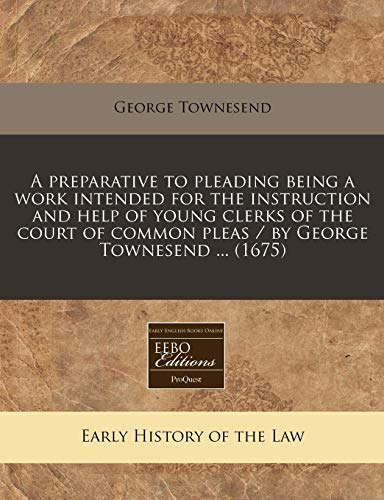 A Preparative to Pleading Being a Work Intended for the Instruction and Help of Young Clerks of the Court of Common Pleas / By George Townesend ... (1675)