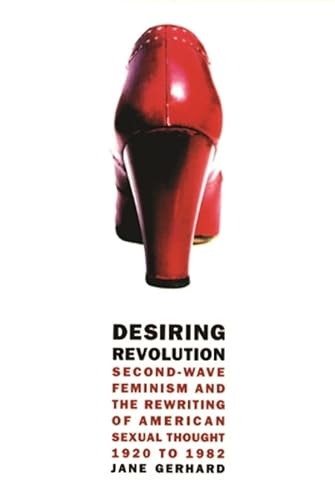 Desiring Revolution: Second-Wave Feminism and the Rewriting of Twentieth-Century American Sexual Thought: Second-Wave Feminism and the Rewriting of American Sexual Thought, 1920 to 1982