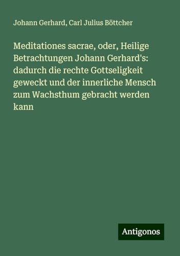 Meditationes sacrae, oder, Heilige Betrachtungen Johann Gerhard's: dadurch die rechte Gottseligkeit geweckt und der innerliche Mensch zum Wachsthum gebracht werden kann von Antigonos Verlag