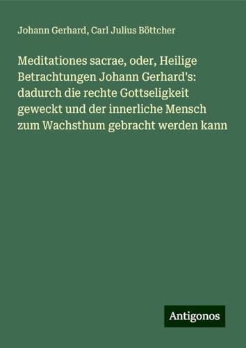 Meditationes sacrae, oder, Heilige Betrachtungen Johann Gerhard's: dadurch die rechte Gottseligkeit geweckt und der innerliche Mensch zum Wachsthum gebracht werden kann von Antigonos Verlag
