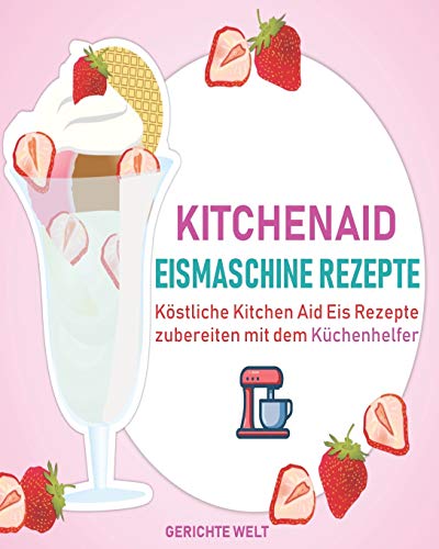 Kitchenaid Eismaschine Rezepte: Köstliche Kitchen Aid Eis Rezepte zubereiten mit dem Küchenhelfer von Independently Published