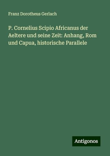 P. Cornelius Scipio Africanus der Aeltere und seine Zeit: Anhang, Rom und Capua, historische Parallele von Antigonos Verlag