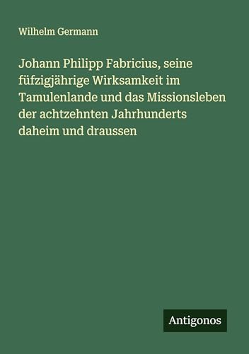 Johann Philipp Fabricius, seine füfzigjährige Wirksamkeit im Tamulenlande und das Missionsleben der achtzehnten Jahrhunderts daheim und draussen von Antigonos Verlag