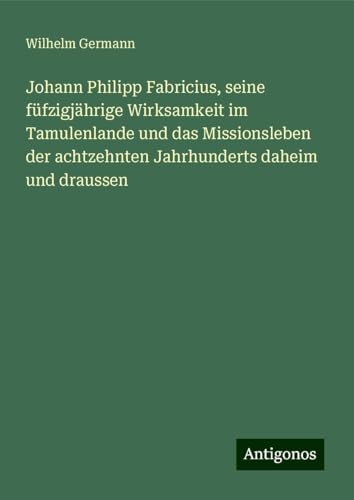 Johann Philipp Fabricius, seine füfzigjährige Wirksamkeit im Tamulenlande und das Missionsleben der achtzehnten Jahrhunderts daheim und draussen von Antigonos Verlag