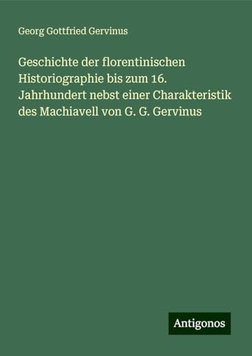 Geschichte der florentinischen Historiographie bis zum 16. Jahrhundert nebst einer Charakteristik des Machiavell von G. G. Gervinus von Antigonos Verlag