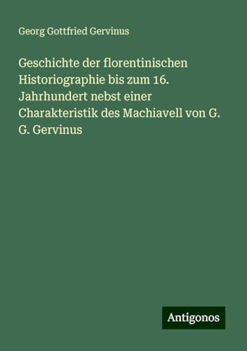 Geschichte der florentinischen Historiographie bis zum 16. Jahrhundert nebst einer Charakteristik des Machiavell von G. G. Gervinus von Antigonos Verlag