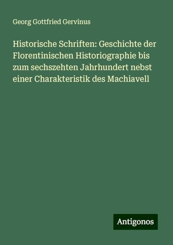 Historische Schriften: Geschichte der Florentinischen Historiographie bis zum sechszehten Jahrhundert nebst einer Charakteristik des Machiavell von Antigonos Verlag