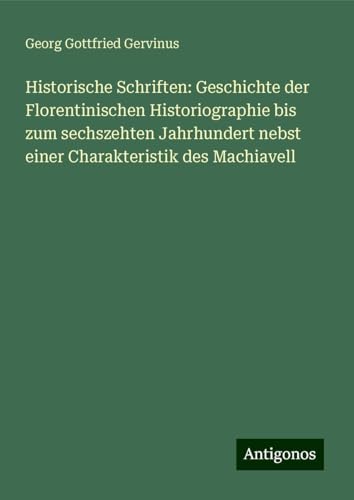 Historische Schriften: Geschichte der Florentinischen Historiographie bis zum sechszehten Jahrhundert nebst einer Charakteristik des Machiavell von Antigonos Verlag
