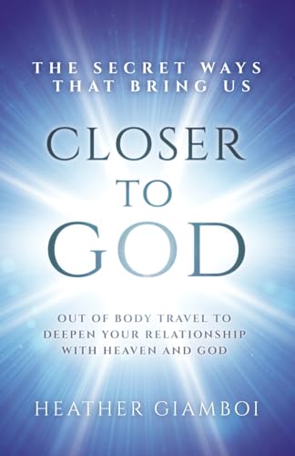 The Secret Ways That Bring Us Closer To God: Out Of Body Travel To Deepen Your Relationship With Heaven And God
