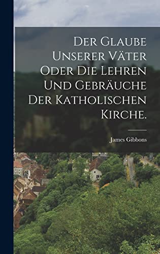 Der Glaube unserer Väter oder die Lehren und Gebräuche der katholischen Kirche.