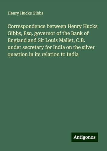 Correspondence between Henry Hucks Gibbs, Esq. governor of the Bank of England and Sir Louis Mallet, C.B. under secretary for India on the silver question in its relation to India von Antigonos Verlag
