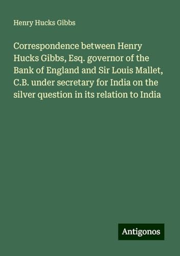Correspondence between Henry Hucks Gibbs, Esq. governor of the Bank of England and Sir Louis Mallet, C.B. under secretary for India on the silver question in its relation to India von Antigonos Verlag