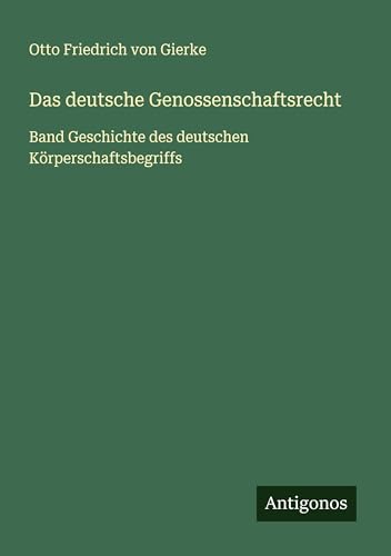 Das deutsche Genossenschaftsrecht: Band Geschichte des deutschen Körperschaftsbegriffs von Antigonos Verlag