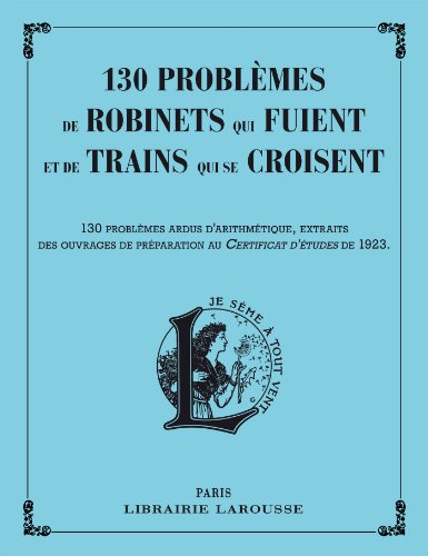 130 Problèmes de robinets qui fuient et de trains qui se croisent: 130 problèmes ardus d'arithmétique, extraits des ouvrages de préparation au Certificat d'études de 1923 von Larousse