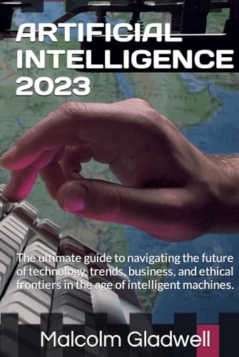 ARTIFICIAL INTELLIGENCE 2023: The ultimate guide to navigating the future of technology, trends, business, and ethical frontiers in the age of intelligent machines.