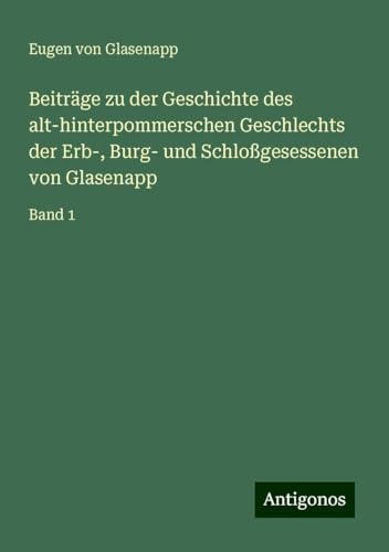 Beiträge zu der Geschichte des alt-hinterpommerschen Geschlechts der Erb-, Burg- und Schloßgesessenen von Glasenapp: Band 1 von Antigonos Verlag