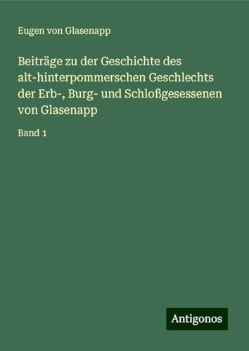 Beiträge zu der Geschichte des alt-hinterpommerschen Geschlechts der Erb-, Burg- und Schloßgesessenen von Glasenapp: Band 1 von Antigonos Verlag