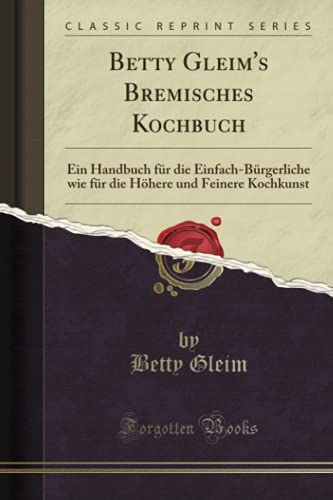 Betty Gleim's Bremisches Kochbuch (Classic Reprint): Ein Handbuch für die Einfach-Bürgerliche wie für die Höhere und Feinere Kochkunst