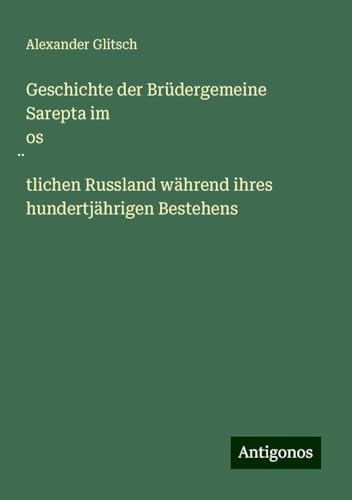 Geschichte der Brüdergemeine Sarepta im os¿tlichen Russland während ihres hundertjährigen Bestehens von Antigonos Verlag