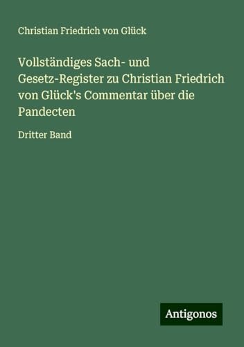 Vollständiges Sach- und Gesetz-Register zu Christian Friedrich von Glück's Commentar über die Pandecten: Dritter Band von Antigonos Verlag