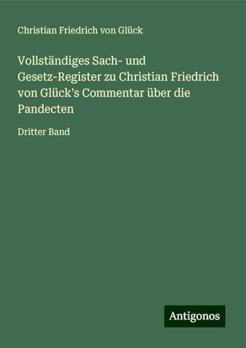 Vollständiges Sach- und Gesetz-Register zu Christian Friedrich von Glück's Commentar über die Pandecten: Dritter Band von Antigonos Verlag