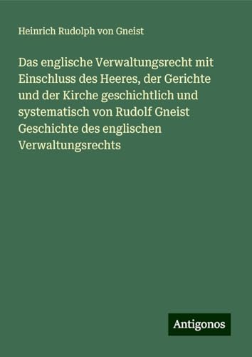 Das englische Verwaltungsrecht mit Einschluss des Heeres, der Gerichte und der Kirche geschichtlich und systematisch von Rudolf Gneist Geschichte des englischen Verwaltungsrechts von Antigonos Verlag