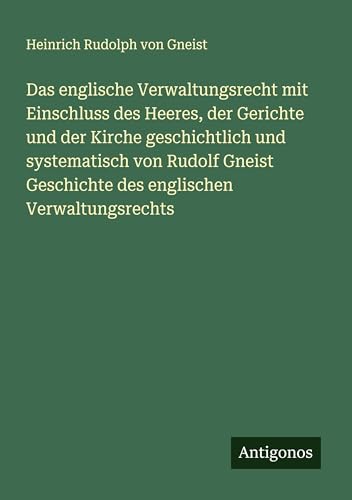 Das englische Verwaltungsrecht mit Einschluss des Heeres, der Gerichte und der Kirche geschichtlich und systematisch von Rudolf Gneist Geschichte des englischen Verwaltungsrechts von Antigonos Verlag