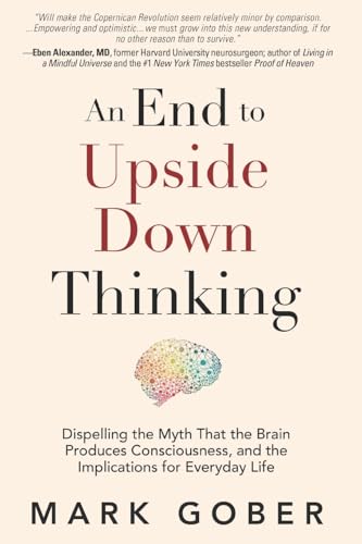 An End to Upside Down Thinking: Dispelling the Myth That the Brain Produces Consciousness, and the Implications for Everyday Life