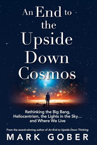 An End to the Upside Down Cosmos: Rethinking the Big Bang, Heliocentrism, the Lights in the Sky…and Where We Live
