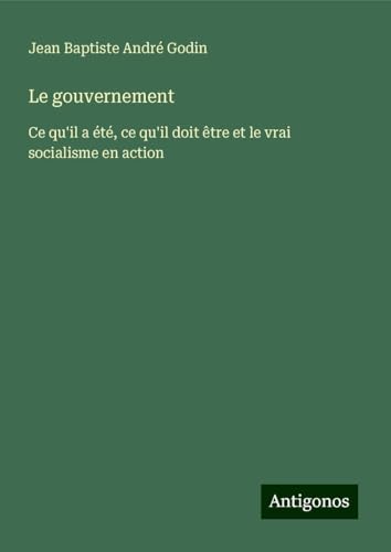 Le gouvernement: Ce qu'il a été, ce qu'il doit être et le vrai socialisme en action von Antigonos Verlag