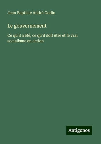 Le gouvernement: Ce qu'il a été, ce qu'il doit être et le vrai socialisme en action von Antigonos Verlag