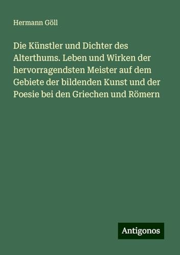 Die Künstler und Dichter des Alterthums. Leben und Wirken der hervorragendsten Meister auf dem Gebiete der bildenden Kunst und der Poesie bei den Griechen und Römern von Antigonos Verlag
