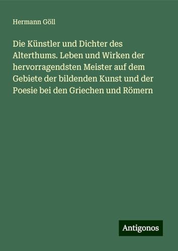 Die Künstler und Dichter des Alterthums. Leben und Wirken der hervorragendsten Meister auf dem Gebiete der bildenden Kunst und der Poesie bei den Griechen und Römern von Antigonos Verlag