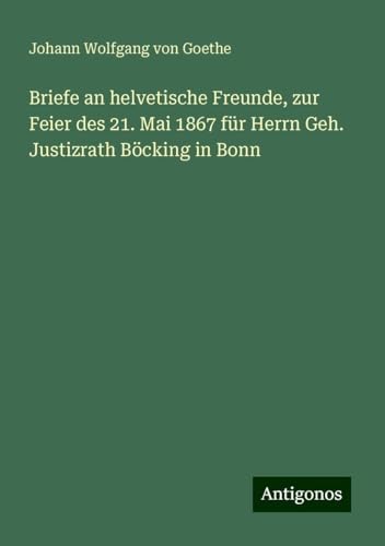 Briefe an helvetische Freunde, zur Feier des 21. Mai 1867 für Herrn Geh. Justizrath Böcking in Bonn Briefe an helvetische Freunde, zur Feier des 21. Mai 1867 für Herrn Geh. Justizrath Böcking in Bonn von Antigonos Verlag